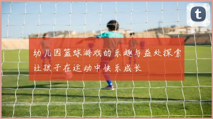 幼儿园篮球游戏的乐趣与益处探索让孩子在运动中快乐成长