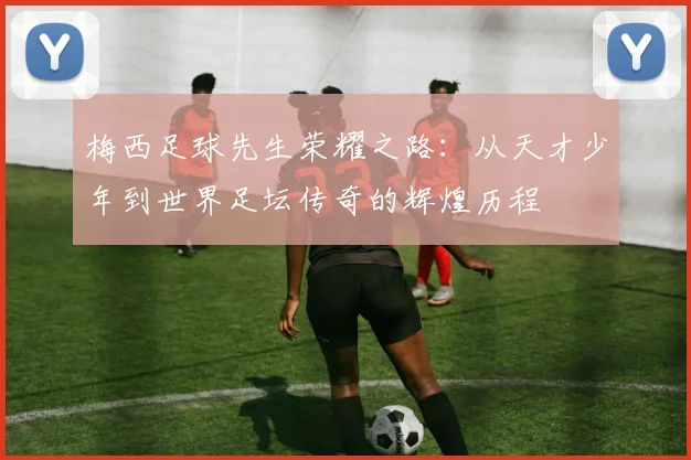 梅西足球先生荣耀之路：从天才少年到世界足坛传奇的辉煌历程