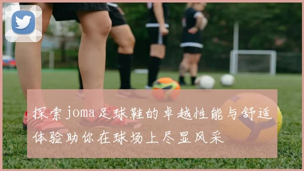 探索joma足球鞋的卓越性能与舒适体验助你在球场上尽显风采